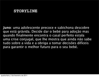 STORYLINE
Juno: uma adolescente precoce e sabichona descobre
que está grávida. Decide dar o bebé para adoção mas
quando ﬁnalmente encontra o casal perfeito estala
uma crise conjugal, que lhe mostra que ainda não sabe
tudo sobre a vida e a obriga a tomar decisões difíceis
para garantir o melhor futuro para o seu bebé.
quarta-feira, 2 de fevereiro de 2011
 