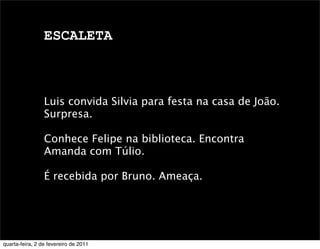 ESCALETA
Luis convida Silvia para festa na casa de João.
Surpresa.
Conhece Felipe na biblioteca. Encontra
Amanda com Túlio.
É recebida por Bruno. Ameaça.
quarta-feira, 2 de fevereiro de 2011
 