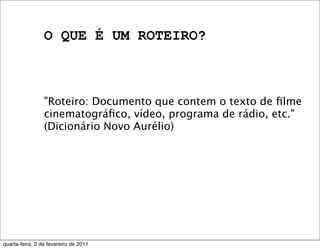 O QUE É UM ROTEIRO?
"Roteiro: Documento que contem o texto de ﬁlme
cinematográﬁco, vídeo, programa de rádio, etc."
(Dicionário Novo Aurélio)
quarta-feira, 2 de fevereiro de 2011
 