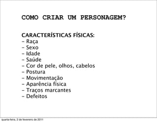 COMO CRIAR UM PERSONAGEM?
CARACTERÍSTICAS FÍSICAS:
- Raça
- Sexo
- Idade
- Saúde
- Cor de pele, olhos, cabelos
- Postura
- Movimentação
- Aparência física
- Traços marcantes
- Defeitos
quarta-feira, 2 de fevereiro de 2011
 