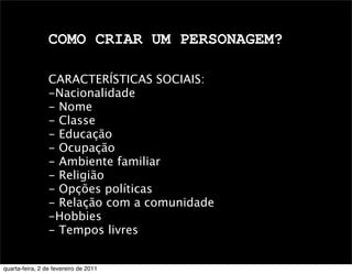COMO CRIAR UM PERSONAGEM?
CARACTERÍSTICAS SOCIAIS:
-Nacionalidade
- Nome
- Classe
- Educação
- Ocupação
- Ambiente familiar
- Religião
- Opções políticas
- Relação com a comunidade
-Hobbies
- Tempos livres
quarta-feira, 2 de fevereiro de 2011
 