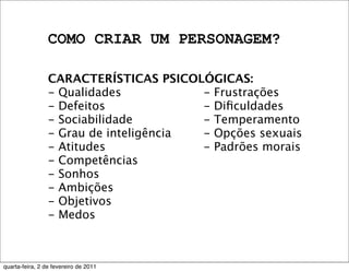 COMO CRIAR UM PERSONAGEM?
CARACTERÍSTICAS PSICOLÓGICAS:
- Qualidades
- Defeitos
- Sociabilidade
- Grau de inteligência
- Atitudes
- Competências
- Sonhos
- Ambições
- Objetivos
- Medos
- Frustrações
- Diﬁculdades
- Temperamento
- Opções sexuais
- Padrões morais
quarta-feira, 2 de fevereiro de 2011
 
