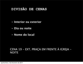 DIVISÃO DE CENAS
- Interior ou exterior
- Dia ou noite
- Nome do local
CENA 19 - EXT. PRAÇA EM FRENTE À IGREJA -
NOITE 
quarta-feira, 2 de fevereiro de 2011
 
