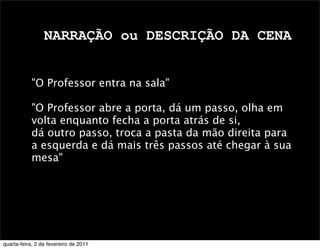 NARRAÇÃO ou DESCRIÇÃO DA CENA
"O Professor entra na sala"
"O Professor abre a porta, dá um passo, olha em
volta enquanto fecha a porta atrás de si,
dá outro passo, troca a pasta da mão direita para
a esquerda e dá mais três passos até chegar à sua
mesa"
quarta-feira, 2 de fevereiro de 2011
 