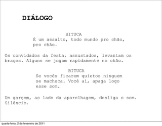 DIÁLOGO
BITUCA
É um assalto, todo mundo pro chão,
pro chão.
Os convidados da festa, assustados, levantam os
braços. Alguns se jogam rapidamente no chão.
BITUCA
Se vocês ficarem quietos ninguem
se machuca. Você aí, apaga logo
esse som.
Um garçom, ao lado da aparelhagem, desliga o som.
Silêncio.
quarta-feira, 2 de fevereiro de 2011
 