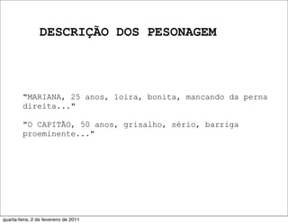 DESCRIÇÃO DOS PESONAGEM
"MARIANA, 25 anos, loira, bonita, mancando da perna
direita..."
"O CAPITÃO, 50 anos, grisalho, sério, barriga
proeminente..."
quarta-feira, 2 de fevereiro de 2011
 