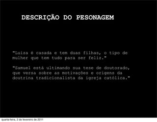 DESCRIÇÃO DO PESONAGEM
"Luiza é casada e tem duas filhas, o tipo de
mulher que tem tudo para ser feliz."
"Samuel está ultimando sua tese de doutorado,
que versa sobre as motivações e origens da
doutrina tradicionalista da igreja católica."
quarta-feira, 2 de fevereiro de 2011
 