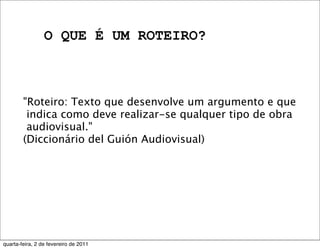O QUE É UM ROTEIRO?
"Roteiro: Texto que desenvolve um argumento e que
indica como deve realizar-se qualquer tipo de obra
audiovisual."
(Diccionário del Guión Audiovisual)
quarta-feira, 2 de fevereiro de 2011
 