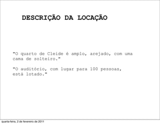 DESCRIÇÃO DA LOCAÇÃO
"O quarto de Cleide é amplo, arejado, com uma
cama de solteiro."
"O auditório, com lugar para 100 pessoas,
está lotado."
quarta-feira, 2 de fevereiro de 2011
 