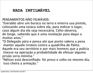 NADA INFILMÁVEL
PENSAMENTOS NÃO FILMÁVEIS:
"Everaldo abre um buraco na terra e enterra sua pistola,
colocando uma estaca sobre ela, para indicar o lugar,
caso algum dia ela seja necessária. Célio observa,
de longe, sabendo que é uma revelação para daqui a
muitos anos."
"O Delegado pára e pensa até que ponto valeria a pena
manter aquele tiroteio contra a quadrilha de Palito.
Aquele era seu território e por mais homens que a polícia
tivesse na operação a probabilidade de efetuar alguma
prisão seria mínima."
"Nélson está desconﬁado: foi preso e solto no mesmo dia,
isso cheira a armação." 
quarta-feira, 2 de fevereiro de 2011
 