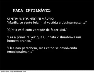 NADA INFILMÁVEL
SENTIMENTOS NÃO FILMÁVEIS:
"Marília se sente feia, mal vestida e desinteressante"
"Cíntia está com vontade de fazer xixi."
"Era a primeira vez que Cunhatã vislumbrava um
homem branco."
"Eles não percebem, mas estão se envolvendo
emocionalmente"
quarta-feira, 2 de fevereiro de 2011
 