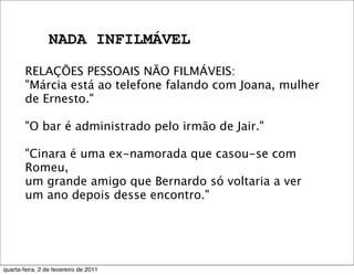 NADA INFILMÁVEL
RELAÇÕES PESSOAIS NÃO FILMÁVEIS:
"Márcia está ao telefone falando com Joana, mulher
de Ernesto."
"O bar é administrado pelo irmão de Jair."
"Cinara é uma ex-namorada que casou-se com
Romeu,
um grande amigo que Bernardo só voltaria a ver
um ano depois desse encontro."
quarta-feira, 2 de fevereiro de 2011
 