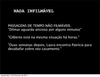 NADA INFILMÁVEL
PASSAGENS DE TEMPO NÃO FILMÁVEIS:
"Dilmar aguarda ansioso por alguns minutos"
"Gilberto está na mesma situação há horas."
"Duas semanas depois, Laura encontra Patrícia para
desabafar sobre seu casamento." 
quarta-feira, 2 de fevereiro de 2011
 
