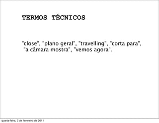 TERMOS TÉCNICOS
"close", "plano geral", "travelling", "corta para",
"a câmara mostra", "vemos agora".
quarta-feira, 2 de fevereiro de 2011
 