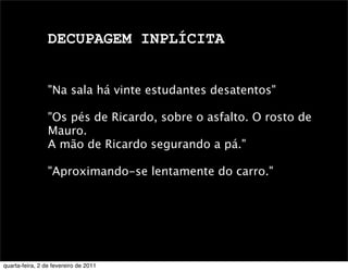 DECUPAGEM INPLÍCITA
"Na sala há vinte estudantes desatentos"
"Os pés de Ricardo, sobre o asfalto. O rosto de
Mauro.
A mão de Ricardo segurando a pá."
"Aproximando-se lentamente do carro."
quarta-feira, 2 de fevereiro de 2011
 