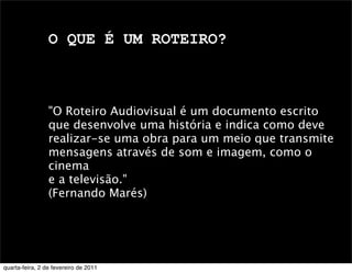 O QUE É UM ROTEIRO?
"O Roteiro Audiovisual é um documento escrito
que desenvolve uma história e indica como deve
realizar-se uma obra para um meio que transmite
mensagens através de som e imagem, como o
cinema
e a televisão."
(Fernando Marés)
quarta-feira, 2 de fevereiro de 2011
 