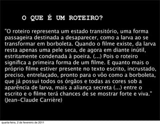 O QUE É UM ROTEIRO?
"O roteiro representa um estado transitório, uma forma
passageira destinada a desaparecer, como a larva ao se
transformar em borboleta. Quando o ﬁlme existe, da larva
resta apenas uma pele seca, de agora em diante inútil,
estritamente condenada à poeira. (...) Pois o roteiro
signiﬁca a primeira forma de um ﬁlme. E quanto mais o
próprio ﬁlme estiver presente no texto escrito, incrustado,
preciso, entrelaçado, pronto para o vôo como a borboleta,
que já possui todos os órgãos e todas as cores sob a
aparência de larva, mais a aliança secreta (...) entre o
escrito e o ﬁlme terá chances de se mostrar forte e viva."
(Jean-Claude Carrière)
quarta-feira, 2 de fevereiro de 2011
 