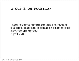 O QUE É UM ROTEIRO?
"Roteiro é uma história contada em imagens,
diálogo e descrição, localizada no contexto da
estrutura dramática."
(Syd Field)
quarta-feira, 2 de fevereiro de 2011
 