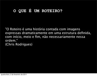 O QUE É UM ROTEIRO?
"O Roteiro é uma história contada com imagens
expressas dramaticamente em uma estrutura deﬁnida,
com início, meio e ﬁm, não necessariamente nessa
ordem."
(Chris Rodrigues)
quarta-feira, 2 de fevereiro de 2011
 