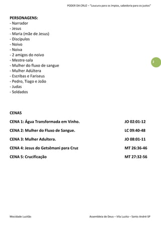 PODER DA CRUZ – “Loucura para os ímpios, sabedoria para os justos”



PERSONAGENS:
- Narrador
- Jesus
- Maria (mãe de Jesus)
- Discípulos
- Noivo
- Noiva
- 2 amigos do noivo
- Mestre-sala                                                                                      2
- Mulher do fluxo de sangue
- Mulher Adúltera
- Escribas e Fariseus
- Pedro, Tiago e João
- Judas
- Soldados



CENAS

CENA 1: Água Transformada em Vinho.                                        JO 02:01-12

CENA 2: Mulher do Fluxo de Sangue.                                         LC 09:40-48

CENA 3: Mulher Adultera.                                                   JO 08:01-11

CENA 4: Jesus do Getsêmani para Cruz                                       MT 26:36-46

CENA 5: Crucificação                                                       MT 27:32-56




Mocidade Luzitão                               Assembleia de Deus – Vila Luzita – Santo André-SP
 