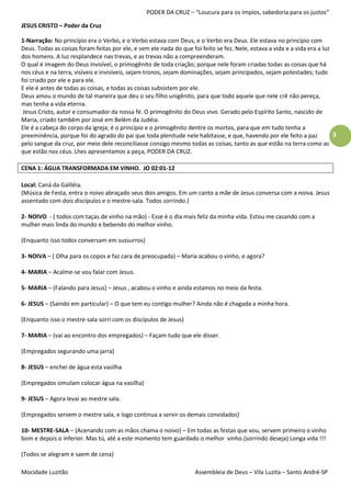 PODER DA CRUZ – “Loucura para os ímpios, sabedoria para os justos”

JESUS CRISTO – Poder da Cruz

1-Narração: No princípio era o Verbo, e o Verbo estava com Deus, e o Verbo era Deus. Ele estava no princípio com
Deus. Todas as coisas foram feitas por ele, e sem ele nada do que foi feito se fez. Nele, estava a vida e a vida era a luz
dos homens. A luz resplandece nas trevas, e as trevas não a compreenderam.
O qual é imagem do Deus invisível, o primogênito de toda criação; porque nele foram criadas todas as coisas que há
nos céus e na terra, visíveis e invisíveis, sejam tronos, sejam dominações, sejam principados, sejam potestades; tudo
foi criado por ele e para ele.
E ele é antes de todas as coisas, e todas as coisas subsistem por ele.
Deus amou o mundo de tal maneira que deu o seu filho unigênito, para que todo aquele que nele crê não pereça,
mas tenha a vida eterna.
 Jesus Cristo, autor e consumador da nossa fé. O primogênito do Deus vivo. Gerado pelo Espírito Santo, nascido de
Maria, criado também por José em Belém da Judéia.
Ele é a cabeça do corpo da igreja; é o princípio e o primogênito dentre os mortos, para que em tudo tenha a
preeminência, porque foi do agrado do pai que toda plenitude nele habitasse, e que, havendo por ele feito a paz            3
pelo sangue da cruz, por meio dele reconciliasse consigo mesmo todas as coisas, tanto as que estão na terra como as
que estão nos céus. Lhes apresentamos a peça, PODER DA CRUZ.

CENA 1: ÁGUA TRANSFORMADA EM VINHO. JO 02:01-12

Local: Caná da Galiléia.
(Música de Festa, entra o noivo abraçado seus dois amigos. Em um canto a mãe de Jesus conversa com a noiva. Jesus
assentado com dois discípulos e o mestre-sala. Todos sorrindo.)

2- NOIVO - ( todos com taças de vinho na mão) - Esse é o dia mais feliz da minha vida. Estou me casando com a
mulher mais linda do mundo e bebendo do melhor vinho.

(Enquanto isso todos conversam em sussurros)

3- NOIVA – ( Olha para os copos e faz cara de preocupada) – Maria acabou o vinho, e agora?

4- MARIA – Acalme-se vou falar com Jesus.

5- MARIA – (Falando para Jesus) – Jesus , acabou o vinho e ainda estamos no meio da festa.

6- JESUS – (Saindo em particular) – O que tem eu contigo mulher? Ainda não é chagada a minha hora.

(Enquanto isso o mestre-sala sorri com os discípulos de Jesus)

7- MARIA – (vai ao encontro dos empregados) – Façam tudo que ele disser.

(Empregados segurando uma jarra)

8- JESUS – enchei de água esta vasilha

(Empregados simulam colocar água na vasilha)

9- JESUS – Agora levai ao mestre sala.

(Empregados servem o mestre sala, e logo continua a servir os demais convidados)

10- MESTRE-SALA – (Acenando com as mãos chama o noivo) – Em todas as festas que vou, servem primeiro o vinho
bom e depois o inferior. Mas tú, até a este momento tem guardado o melhor vinho.(sorrindo deseja) Longa vida !!!

(Todos se alegram e saem de cena)

Mocidade Luzitão                                                    Assembleia de Deus – Vila Luzita – Santo André-SP
 