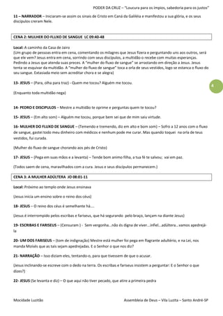 PODER DA CRUZ – “Loucura para os ímpios, sabedoria para os justos”

11 – NARRADOR – Iniciaram-se assim os sinais de Cristo em Caná da Galiléia e manifestou a sua glória, e os seus
discípulos creram Nele.


CENA 2: MULHER DO FLUXO DE SANGUE LC 09:40-48

Local: A caminho da Casa de Jairo
(Um grupo de pessoas entra em cena, comentando os milagres que Jesus fizera e perguntando uns aos outros, será
que ele vem? Jesus entra em cena, sorrindo com seus discípulos, a multidão o recebe com muitas esperanças.
Pedindo a Jesus que atenda suas preces. A “mulher do fluxo de sangue” se arrastando em direção a Jesus. Jesus
tenta se esquivar da multidão. A “mulher do fluxo de sangue” toca a orla de seus vestidos, logo se estanca o fluxo do
seu sangue. Extasiada meio sem acreditar chora e se alegra)

13- JESUS – (Para, olha para traz) - Quem me tocou? Alguém me tocou.
                                                                                                                        4
(Enquanto toda multidão nega)


14- PEDRO E DISCIPULOS – Mestre a multidão te oprime e perguntas quem te tocou?

15- JESUS – (Em alto som) – Alguém me tocou, porque bem sei que de mim saiu virtude.

16- MULHER DO FLUXO DE SANGUE – (Temendo e tremendo, diz em alto e bom som) – Sofro a 12 anos com o fluxo
de sangue, gastei todo meu dinheiro com médicos e nenhum pode me curar. Mas quando toquei na orla de teus
vestidos, fui curada.

(Mulher do fluxo de sangue chorando aos pés de Cristo)

17- JESUS – (Pega em suas mãos e a levanta) – Tende bom animo filha, a tua fé te salvou; vai em paz.

(Todos saem de cena, maravilhados com a cura. Jesus e seus discípulos permanecem.)

CENA 3: A MULHER ADÚLTERA JO 08:01-11

Local: Próximo ao templo onde Jesus ensinava

(Jesus inicia um ensino sobre o reino dos céus)

18- JESUS – O reino dos céus é semelhante há....

(Jesus é interrompido pelos escribas e fariseus, que há segurando pelo braço, lançam na diante Jesus)

19- ESCRIBAS E FARISEUS – (Censuram ) - Sem vergonha...não és digna de viver...infiel...adúltera...vamos apedrejá-
la

20- UM DOS FARISEUS – (tom de indignação) Mestre está mulher foi pega em flagrante adultério, e na Lei, nos
manda Moisés que as tais sejam apedrejadas. E o Senhor o que nos diz?

21- NARRAÇÃO – Isso diziam eles, tentando-o, para que tivessem de que o acusar.

(Jesus inclinando-se escreve com o dedo na terra. Os escribas e fariseus insistem a perguntar: E o Senhor o que
dizes?)

22- JESUS (Se levanta e diz) – O que aqui não tiver pecado, que atire a primeira pedra



Mocidade Luzitão                                                   Assembleia de Deus – Vila Luzita – Santo André-SP
 
