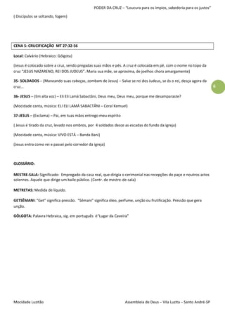 PODER DA CRUZ – “Loucura para os ímpios, sabedoria para os justos”

( Discípulos se soltando, fogem)




CENA 5: CRUCIFICAÇÃO MT 27:32-56

Local: Calvário (Hebraico: Gólgota)

(Jesus é colocado sobre a cruz, sendo pregadas suas mãos e pés. A cruz é colocada em pé, com o nome no topo da
cruz “JESUS NAZARENO, REI DOS JUDEUS”. Maria sua mãe, se aproxima, de joelhos chora amargamente)

35- SOLDADOS – (Maneando suas cabeças, zombam de Jesus) – Salve se rei dos Judeus, se és o rei, desça agora da
cruz...                                                                                                              6

36- JESUS – (Em alta voz) – Eli Eli Lamá Sabactâni, Deus meu, Deus meu, porque me desamparaste?

(Mocidade canta, música: ELI ELI LAMÁ SABACTÂNI – Coral Kemuel)

37-JESUS – (Exclama) – Pai, em tuas mãos entrego meu espírito

( Jesus é tirado da cruz, levado nos ombros, por 4 soldados desce as escadas do fundo da igreja)

(Mocidade canta, música: VIVO ESTÁ – Banda Bani)

(Jesus entra como rei e passei pelo corredor da igreja)



GLOSSÁRIO:

MESTRE-SALA: Significado: Empregado da casa real, que dirigia o cerimonial nas recepções do paço e noutros actos
solennes. Aquele que dirige um baile público. (Contr. de mestre-de-sala)

METRETAS: Medida de líquido.

GETSÊMANI: “Get” significa pressão. “Sêmani” significa óleo, perfume, unção ou frutificação. Pressão que gera
unção.

GÓLGOTA: Palavra Hebraica, sig. em português é“Lugar da Caveira”




Mocidade Luzitão                                                 Assembleia de Deus – Vila Luzita – Santo André-SP
 