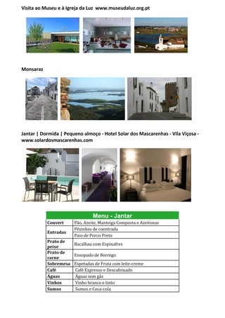 Visita ao Museu e à Igreja da Luz www.museudaluz.org.pt




Monsaraz




Jantar | Dormida | Pequeno almoço - Hotel Solar dos Mascarenhas - Vila Viçosa -
www.solardosmascarenhas.com




                                Menu - Jantar
           Couvert     Pão, Azeite, Manteiga Composta e Azeitonas
                       Pêzinhos de coentrada
           Entradas
                       Paio de Porco Preto
           Prato de
                     Bacalhau com Espinafres
           peixe
           Prato de
                     Ensopado de Borrego
           carne
           Sobremesa Espetadas de Fruta com leite-creme
           Café      Café Expresso e Descafeinado
           Águas     Águas sem gás
           Vinhos    Vinho branco e tinto
           Sumos     Sumos e Coca-cola
 