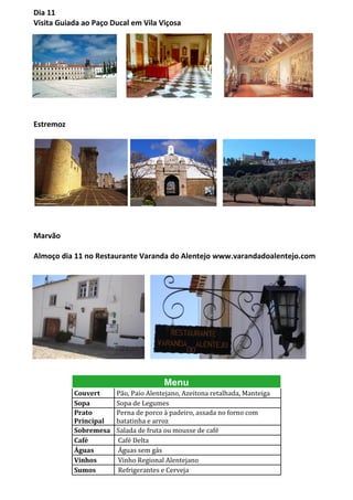 Dia 11
Visita Guiada ao Paço Ducal em Vila Viçosa




Estremoz




Marvão

Almoço dia 11 no Restaurante Varanda do Alentejo www.varandadoalentejo.com




                                      Menu
           Couvert     Pão, Paio Alentejano, Azeitona retalhada, Manteiga
           Sopa        Sopa de Legumes
           Prato       Perna de porco à padeiro, assada no forno com
           Principal   batatinha e arroz
           Sobremesa   Salada de fruta ou mousse de café
           Café        Café Delta
           Águas       Águas sem gás
           Vinhos      Vinho Regional Alentejano
           Sumos       Refrigerantes e Cerveja
 
