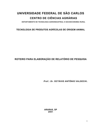 UNIVERSIDADE FEDERAL DE SÃO CARLOS
            CENTRO DE CIÊNCIAS AGRÁRIAS
    DEPARTAMENTO DE TECNOLOGIA AGROINDUSTRIAL E SOCIOECONOMIA RURAL




 TECNOLOGIA DE PRODUTOS AGRÍCOLAS DE ORIGEM ANIMAL




ROTEIRO PARA ELABORAÇÃO DE RELATÓRIO DE PESQUISA




                         Prof.: Dr. OCTÁVIO ANTÔNIO VALSECHI.




                          ARARAS, SP
                             2001



                                                                      1
 