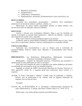 •   Método(s) utilizado(s)
         •   Equipamento(s)
         •   Ambiente(s), situação(ões).
         •   População(ões), amostra(s), delineamento(s), testes estatísticos, etc.

RESULTADO(S)
      Apresente o(s) resultado(s) encontrado(s) - obtido(s). O(s) resultado(s)
pode(m) ser em forma de números, gráficos, tabelas, etc.
      Observação: Se forem muitos (quantidade grande) os dados obtidos, eles
devem fazer parte do Apêndice (final do trabalho).

DISCUSSÃO
       Analise e discuta o(s) resultado(s) obtido(s). Diga o que foi decidido em
relação à aceitação ou rejeição da(s) hipótese(s) - objetivo do trabalho - mesmo que
não esteja(m) de acordo com o esperado.
       Diga o que outra(s) coisa(s) a pesquisa sugere e/ou revelou.
       Lembrete: pode-se juntar RESULTADO(S) e DISCUSSÃO num só item. Neste
caso, deve-se apresentar, analisar e discutir conjuntamente os resultados obtidos.

CONCLUSÃO (ÕES)
       Apresente a(s) conclusão(ões) a que se chegou com a realização da
pesquisa/trabalho. Pode-se, ainda, fazer sugestões e recomendações para futuros
trabalhos.


BIBLIOGRAFIA:         (ou Referências Bibliográficas, Bibliografia Consultada,
                       Literatura Consultada, Literatura Citada).
       Bibliografia - conjunto de indicações precisas e minuciosas que permitem a
identificação de uma publicação no todo ou em parte.
       Faça uma lista completa de todos os trabalhos (em ordem alfabética) utilizados
na realização de sua pesquisa ou de seu trabalho/relatório.
       Segundo as normas da ABNT (Associação Brasileira de Normas Técnicos) nº
6023 agosto/89, versão 91, o esquema geral para referenciar obras avulsas é o
seguinte:

AUTOR. II Titulo: Sub-título.// Edição.// Cidade onde foi publicado o trabalho:
   Editora, ano da publicação.//n do volume, total de páginas.//indicação de
   separata, tese ou nota de série.

      Exemplo:

JUCIUS, M.J. & SCHLENDER, W. E. Introdução à Administração: Elementos de
    Ação Administrativa. 2ª edição. São Paulo: Editora Atlas S.A., 1970. 557 p.

      Observação: caso tenha dúvida consulte uma bibliotecária.



                                                                                      3
 