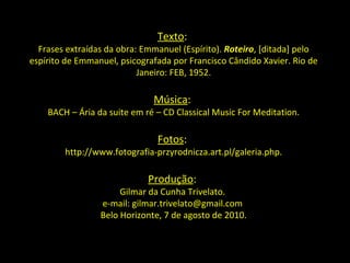 Texto :  Frases extraídas da obra: Emmanuel (Espírito).  Roteiro , [ditada] pelo espírito de Emmanuel, psicografada por Francisco Cândido Xavier. Rio de Janeiro: FEB, 1952. Música :  BACH – Ária da suite em ré – CD Classical Music For Meditation. Fotos :  http://www.fotografia-przyrodnicza.art.pl/galeria.php. Produção :  Gilmar da Cunha Trivelato.  e-mail: gilmar.trivelato@gmail.com  Belo Horizonte, 7 de agosto de 2010. 
