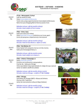 E S T ÁGI O – ES T U DO - V I AG E N S
                                                    Especializada em Agronegócio




          2º dia – Minneapolis / St Paul
23Jul12   Café da manhã no hotel
  Seg     Visita Universidade de Minnesota
          Tarde visita campo experimental da Universidade de Minnesota
          Noite livre para Shopping Mall of America (Jantar livre)

          Refeições inclusas: café da manhã e almoço
          Pernoite: Hotel a definir (2º de 2 noites)
                                                                                  __
          3ºdia – Ames, Iowa
24Jul12   Saída para Iowa (215 milhas)
  Ter     Visita Iowa State University (referência nos Cursos agro)
          Centro de pesquisas e departamento internacional

          Refeições inclusas: café da manhã e almoço
          Pernoite: Hotel em Des Moines a definir (1 noite)

          4ºdia – Des Moines, IA
25Jul12   Visita Capital hall e pequeno city tour em Des moines.
 Qua      Saída para Champaign/Urbana, IL

          Refeições inclusas: café da manhã e jantar
          Pernoite: Hotel a definir em Urbana, IL
                                                                            __
          5ºdia – Urbana / Champaign, IL
26Jul12   Visita University of Illinois
  Qui     Encontro com professores e pesquisadores
          Final do dia - Saída para Chicago
          Visita Loja Cabela’s (loja especializada em artigos de caça e pesca)
          Jantar no Cabela’s (buffet de saladas)

          Refeições inclusas: café da manhã, almoço e jantar
          Pernoite: Hotel em Chicago – a definir (1º de 2 noites)

          6ºdia – Chicago
          Visita Bolsa de Chicago (CBOT) + Museu do Dinheiro
          City tour (2h). Tarde livre.
          Jantar de encerramento no Buca di Bepo (italiano)
27Jul12
  Sex     Refeições inclusas: café da manhã e jantar
          Pernoite: Hotel em Chicago – a definir (2º de 2 noites)




                          A v. Paulist a, 1 471 - 1 5o a ndar – São Pa ulo, SP
                                       T e l . / F a x: ( 1 1 ) 3 2 6 2 0 0 1 0
                                             www. caep. com . b r
 