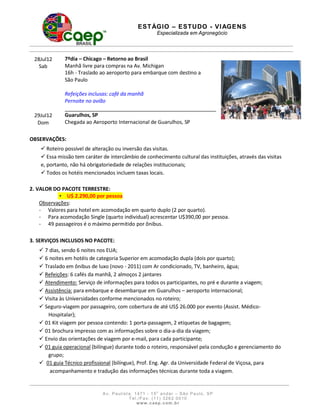 E S T ÁGI O – ES T U DO - V I AG E N S
                                                        Especializada em Agronegócio




 28Jul12      7ºdia – Chicago – Retorno ao Brasil
   Sab        Manhã livre para compras na Av. Michigan
              16h - Traslado ao aeroporto para embarque com destino a
              São Paulo

              Refeições inclusas: café da manhã
              Pernoite no avião
                                                                                          _
                                                                                      _
 29Jul12      Guarulhos, SP
  Dom         Chegada ao Aeroporto Internacional de Guarulhos, SP

OBSERVAÇÕES:
     Roteiro possível de alteração ou inversão das visitas.
     Essa missão tem caráter de intercâmbio de conhecimento cultural das instituições, através das visitas
    e, portanto, não há obrigatoriedade de relações institucionais;
     Todos os hotéis mencionados incluem taxas locais.

2. VALOR DO PACOTE TERRESTRE:
           • U$ 2.290,00 por pessoa
    Observações:
    - Valores para hotel em acomodação em quarto duplo (2 por quarto).
    - Para acomodação Single (quarto individual) acrescentar U$390,00 por pessoa.
    - 49 passageiros é o máximo permitido por ônibus.

3. SERVIÇOS INCLUSOS NO PACOTE:
    7 dias, sendo 6 noites nos EUA;
    6 noites em hotéis de categoria Superior em acomodação dupla (dois por quarto);
    Traslado em ônibus de luxo (novo - 2011) com Ar condicionado, TV, banheiro, água;
    Refeições: 6 cafés da manhã, 2 almoços 2 jantares
    Atendimento: Serviço de informações para todos os participantes, no pré e durante a viagem;
    Assistência: para embarque e desembarque em Guarulhos – aeroporto internacional;
    Visita às Universidades conforme mencionados no roteiro;
    Seguro-viagem por passageiro, com cobertura de até US$ 26.000 por evento (Assist. Médico-
      Hospitalar);
    01 Kit viagem por pessoa contendo: 1 porta-passagem, 2 etiquetas de bagagem;
    01 brochura impresso com as informações sobre o dia-a-dia da viagem;
    Envio das orientações de viagem por e-mail, para cada participante;
    01 guia operacional (bilíngue) durante todo o roteiro, responsável pela condução e gerenciamento do
      grupo;
    01 guia Técnico profissional (bilíngue), Prof. Eng. Agr. da Universidade Federal de Viçosa, para
       acompanhamento e tradução das informações técnicas durante toda a viagem.


                              A v. Paulist a, 1 471 - 1 5o a ndar – São Pa ulo, SP
                                           T e l . / F a x: ( 1 1 ) 3 2 6 2 0 0 1 0
                                                 www. caep. com . b r
 