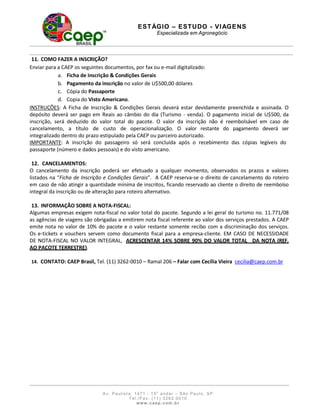 E S T ÁGI O – ES T U DO - V I AG E N S
                                                        Especializada em Agronegócio




 11. COMO FAZER A INSCRIÇÃO?
Enviar para a CAEP os seguintes documentos, por fax ou e-mail digitalizado:
            a. Ficha de Inscrição & Condições Gerais
            b. Pagamento da inscrição no valor de U$500,00 dólares
            c. Cópia do Passaporte
            d. Copia do Visto Americano.
INSTRUÇÕES: A Ficha de Inscrição & Condições Gerais deverá estar devidamente preenchida e assinada. O
depósito deverá ser pago em Reais ao câmbio do dia (Turismo - venda). O pagamento inicial de U$500, da
inscrição, será deduzido do valor total do pacote. O valor da inscrição não é reembolsável em caso de
cancelamento, a título de custo de operacionalização. O valor restante do pagamento deverá ser
integralizado dentro do prazo estipulado pela CAEP ou parceiro autorizado.
IMPORTANTE: A inscrição do passageiro só será concluída após o recebimento das cópias legíveis do
passaporte (número e dados pessoais) e do visto americano.

 12. CANCELAMENTOS:
O cancelamento da inscrição poderá ser efetuado a qualquer momento, observados os prazos e valores
listados na “Ficha de Inscrição e Condições Gerais”. A CAEP reserva-se o direito de cancelamento do roteiro
em caso de não atingir a quantidade mínima de inscritos, ficando reservado ao cliente o direito de reembolso
integral da inscrição ou de alteração para roteiro alternativo.

 13. INFORMAÇÃO SOBRE A NOTA-FISCAL:
Algumas empresas exigem nota-fiscal no valor total do pacote. Segundo a lei geral do turismo no. 11.771/08
as agências de viagens são obrigadas a emitirem nota fiscal referente ao valor dos serviços prestados. A CAEP
emite nota no valor de 10% do pacote e o valor restante somente recibo com a discriminação dos serviços.
Os e-tickets e vouchers servem como documento fiscal para a empresa-cliente. EM CASO DE NECESSIDADE
DE NOTA-FISCAL NO VALOR INTEGRAL, ACRESCENTAR 14% SOBRE 90% DO VALOR TOTAL DA NOTA (REF.
AO PACOTE TERRESTRE).

14. CONTATO: CAEP Brasil, Tel. (11) 3262-0010 – Ramal 206 – Falar com Cecília Vieira cecilia@caep.com.br




                              A v. Paulist a, 1 471 - 1 5o a ndar – São Pa ulo, SP
                                           T e l . / F a x: ( 1 1 ) 3 2 6 2 0 0 1 0
                                                 www. caep. com . b r
 