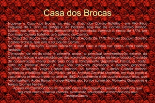 Casa dos Brocas Ergue-se a Casa dos Brocas, ou seja, a Casa dos Correia Botelho , em Vila Real, freguesia de S. Dinis, na antiga R. da Piedade, hoje Rua de Camilo Castelo Branco. Sóbria, mas ampla, mansão setecentista foi mandada construir a cerca de 1774, por Domingos Correia Botelho, avô paterno de Camilo. Na Casa dos Brocas veio ao mundo, a 17 de Agosto de 1778, Manuel Joaquim Botelho Castelo Branco, que viria a ser pai de Camilo.  No Amor de Perdição, Camilo refere-se a esta casa e dela nos conta, com habitual fantasia. Composta de rés-do-chão e primeiro andar, a principal ornamentação exterior da Casa dos Brocas é constituídas por dez varandas com grades de ferro forjado. O estado de conservação interior desta bela casa é francamente deplorável. Pouco, ou nada, resta da primitiva traça, a que não faltavam dignidade e discreta grandeza. D. Rita Emília da Veiga Castelo Branco, tia paterna de Camilo Castelo Branco, hipotecou o edifício, por 300 mil réis, ao Dr. António Gerardo Monteiro, em cuja posse a casa ainda se encontrava no ano de 1862. Actualmente é de quatro condomínios, que nela habitam: Adão Barros, Manuel Ribeiro dos Santos Lameirão, Filomena Gonçalves e Teresa Cramez Ferreira. Apesar de Camilo já não ter morado nesta casa algumas pessoas acreditam que algumas vezes a tivesse visitado, evocando, saudosista, a memória dos seus antepassados.  