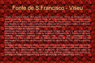 Fonte de S.Francisco - Viseu “ Anda o chafariz desde 1861 ligado à aura camiliana do “Amor de Perdição”. Com efeito pretende a tradição popular situar ali a monumental cena de pancadaria, quando Simão Botelho, sob o olhar aflito de Teresa de Albuquerque, “armado em fueiro que descravou de um carro, partiu muitas cabeças” e escaqueirou todos os cântaros, em desforço de um seu criado, espancado por populares.” (…)” Alexandre Alves in Revista Beira Alta Mandada erguer por António de Albuquerque, fidalgo do Arco, a sua arquitectura pertence ao primeiro barroco, onde se evidencia a imagem de S. Francisco de Assis. Pode-se também admirar o brasão da casa real portuguesa na zona central e nas costas o azulejo do brasão das armas de Viseu O Chafariz que lhe deu origem foi construído no século XV, datando do século XVIII – 1741-1743 a sua forma actual. D. Miguel da Silva, Bispo de Viseu, senhor de uma vasta cultura humanista constitui-se, depois do seu regresso de Roma, como um dos mais prestigiantes mentores estéticos do novo estilo – o renascimento. A ele é dedicado “O Cortesão”, uma das obras de referência do humanismo, escrita em 1528, por Baltazar Castiglione. Um manual do perfeito cavalheiro renascentista, a quem se exige ser culto, elegante e hábil. 
