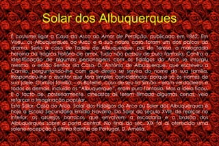 Solar dos Albuquerques É costume ligar a Casa do Arco ao  Amor de Perdição , publicado em 1862. Em Viseu, os Albuquerques do Arco e a sua nobre casa foram um dos palcos do drama. Seria a casa de Tadeu de Albuquerque, pai de Teresa, a malograda heroína da trágica história de amor. Tudo não passou de pura fantasia. Contra a identificação de algumas personagens com os fidalgos do Arco se insurgiu mesmo, o então Senhor da Casa, D. António de Albuquerque, que escreveu a Camilo, perguntando-lhe com que direito se servira do nome de sua família. Respondeu-lhe o escritor que fora simples coincidência, porque só os nomes de sua (dele, Camilo) família, - os Botelho, caso de seu tio Simão – eram verdadeiros e todos os demais, incluído os “Albuquerque”, eram pura fantasia. Mas a ideia ficou. E o facto de, posteriormente, cineastas ali terem filmado algumas cenas, veio reforçar a imaginação popular. Este Solar, Casa do Arco, Solar dos Fidalgos do Arco ou Solar dos Albuquerques é hoje a Escola Secundária Emídio Navarro. Do Solar do século XVIII, de realçar no interior, os azulejos barrocos que envolvem a escadaria e o brasão dos Albuquerques sobre a porta central. No final do séc. XIX foi aí oferecida uma solene recepção à última Rainha de Portugal, D. Amélia. 