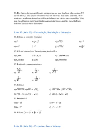 06. Dos frascos de xampu utilizados mensalmente por uma família, a mãe consome 7/9
de um frasco, a filha caçula consome 1/3 de um frasco e a mais velha consome 3/5 de
um frasco, sendo que do total de mililitros ainda sobram 260 ml não consumidos. Visto
que elas utilizam a menor quantidade necessária de frascos, qual é a capacidade em
mililitros de cada frasco de xampu?
Lista 03 (Aula 03) – Potenciação, Radiciação e Fatoração.
01. Calcule as seguintes potencias:
a) b) c) √ d)
e) f) g) √ h)
02. Calcule colocando na forma de notação cientifica:
a) 0,0001 c) 6.136,00 e) 1.245.000.000
b) 0,001201 d) 0,005 f) 0,00040003
03. Racionalize os denominadores:
a) b) c)
d) e)
04. Calcule:
a) √ √ √ c) √ √ √
b) √ √ √ d) √ √ √
05. Desenvolva:
a) (x + 2)³ c) (x² + x + 2)²
b) (x - 2)³ d) (x² - x + 2)²
06. Calcule ( ) ( )
Lista 04 (Aula 04) – Perímetro, Área e Volume.
 