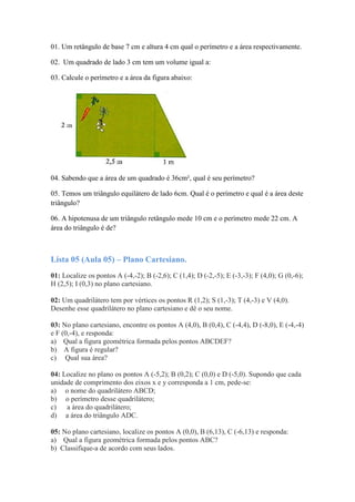 01. Um retângulo de base 7 cm e altura 4 cm qual o perímetro e a área respectivamente.
02. Um quadrado de lado 3 cm tem um volume igual a:
03. Calcule o perímetro e a área da figura abaixo:
04. Sabendo que a área de um quadrado é 36cm², qual é seu perímetro?
05. Temos um triângulo equilátero de lado 6cm. Qual é o perímetro e qual é a área deste
triângulo?
06. A hipotenusa de um triângulo retângulo mede 10 cm e o perímetro mede 22 cm. A
área do triângulo é de?
Lista 05 (Aula 05) – Plano Cartesiano.
01: Localize os pontos A (-4,-2); B (-2,6); C (1,4); D (-2,-5); E (-3,-3); F (4,0); G (0,-6);
H (2,5); I (0,3) no plano cartesiano.
02: Um quadrilátero tem por vértices os pontos R (1,2); S (1,-3); T (4,-3) e V (4,0).
Desenhe esse quadrilátero no plano cartesiano e dê o seu nome.
03: No plano cartesiano, encontre os pontos A (4,0), B (0,4), C (-4,4), D (-8,0), E (-4,-4)
e F (0,-4), e responda:
a) Qual a figura geométrica formada pelos pontos ABCDEF?
b) A figura é regular?
c) Qual sua área?
04: Localize no plano os pontos A (-5,2); B (0,2); C (0,0) e D (-5,0). Supondo que cada
unidade de comprimento dos eixos x e y corresponda a 1 cm, pede-se:
a) o nome do quadrilátero ABCD;
b) o perímetro desse quadrilátero;
c) a área do quadrilátero;
d) a área do triângulo ADC.
05: No plano cartesiano, localize os pontos A (0,0), B (6,13), C (-6,13) e responda:
a) Qual a figura geométrica formada pelos pontos ABC?
b) Classifique-a de acordo com seus lados.
 