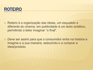 ROTEIRO
 Roteiro é a organização das ideias, um esqueleto e
diferente do cinema, em publicidade é um texto sintético,
permitindo o leitor imaginar “o final”.
 Deve ser assim para que o consumidor entre na história e
imagine-o a sua maneira, seduzindo-o a comprar a
ideia/produto.
 