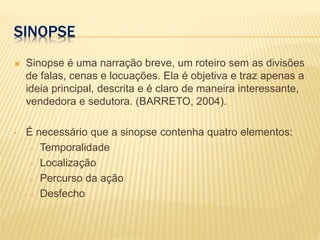 SINOPSE
 Sinopse é uma narração breve, um roteiro sem as divisões
de falas, cenas e locuações. Ela é objetiva e traz apenas a
ideia principal, descrita e é claro de maneira interessante,
vendedora e sedutora. (BARRETO, 2004).
• É necessário que a sinopse contenha quatro elementos:
– Temporalidade
– Localização
– Percurso da ação
– Desfecho
 