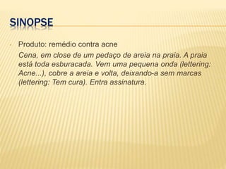 SINOPSE
• Produto: remédio contra acne
Cena, em close de um pedaço de areia na praia. A praia
está toda esburacada. Vem uma pequena onda (lettering:
Acne...), cobre a areia e volta, deixando-a sem marcas
(lettering: Tem cura). Entra assinatura.
 