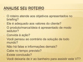 ANALISE SEU ROTEIRO
• O roteiro atende aos objetivos apresentados no
briefing?
• Ele é adequado aos valores do cliente?
• O produto/marca/ideia é apresentado de modo
sedutor?
• Convida à ação?
• Você pensou ao contrário da solução de todo
mundo?
• Não há falas e informações demais?
• Cabe no tempo previsto?
• Existe conclusão?
• Você deixaria de ir ao banheiro para assistir este VT?
 