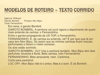 MODELOS DE ROTEIRO – TEXTO CORRIDO
Agência: W/Brasil
Cliente: Bombril Produto: Mon Bijou
Título: Fernandinho
Em cena, o garoto Bombril.
GAROTO BOMBRIL: A senhora vai ouvir agora o depoimento de quem
mais entende de camisa: o Fernandinho.
Entra o garoto-propaganda da US TOP, o Fernandinho.
FERNANDINHO: É, de camisa eu entendo, né? É por isso que lá em
casa tem Mon Bijou. Só assim que as minhas camisas ficam macias,
perfumadas e fazem o maior sucesso.
Os dois estão sorrindo.
GAROTO BOMBRIL: Viu? Use a senhora também. Mon Bijou tem dois
perfumes: lavanda e floral. Bela camisa, hein Fernandinho.
FERNANDINHO: Belo amaciante, hein, Carlinhos.
Corta para packshot.
LOC OFF: Mon Bijou não é o único. Mas é o bom. É da Bombril.
 