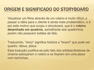 ORIGEM E SIGNIFICADO DO STORYBOARD
• Visualizar um filme através de um roteiro é muito difícil, e
passar a idéia para o cliente é ainda mais problemático, e é
por este motivo que surgiu o storyboard, que é o roteiro
desenhado em quadros, semelhante aos quadrinhos,
porém não possuem balões de fala.
• Traduzindo, "story" significa história e "board" que pode ser
quadro, tábua, placa.
• Esta tradução justifica-se pelo fato dos artistas/diretores de
cinema esboçarem o roteiro e os fixarem em uma placa
com tachinhas.
 