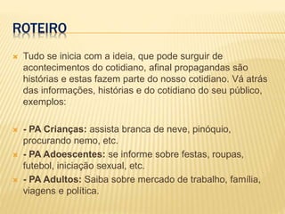 ROTEIRO
 Tudo se inicia com a ideia, que pode surguir de
acontecimentos do cotidiano, afinal propagandas são
histórias e estas fazem parte do nosso cotidiano. Vá atrás
das informações, histórias e do cotidiano do seu público,
exemplos:
 - PA Crianças: assista branca de neve, pinóquio,
procurando nemo, etc.
 - PA Adoescentes: se informe sobre festas, roupas,
futebol, iniciação sexual, etc.
 - PA Adultos: Saiba sobre mercado de trabalho, família,
viagens e política.
 