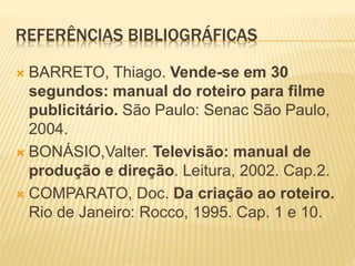 REFERÊNCIAS BIBLIOGRÁFICAS
 BARRETO, Thiago. Vende-se em 30
segundos: manual do roteiro para filme
publicitário. São Paulo: Senac São Paulo,
2004.
 BONÁSIO,Valter. Televisão: manual de
produção e direção. Leitura, 2002. Cap.2.
 COMPARATO, Doc. Da criação ao roteiro.
Rio de Janeiro: Rocco, 1995. Cap. 1 e 10.
 