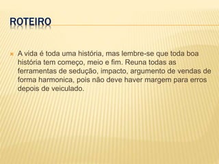 ROTEIRO
 A vida é toda uma história, mas lembre-se que toda boa
história tem começo, meio e fim. Reuna todas as
ferramentas de sedução, impacto, argumento de vendas de
forma harmonica, pois não deve haver margem para erros
depois de veiculado.
 