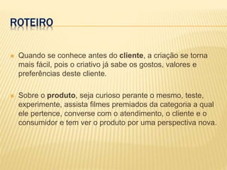 ROTEIRO
 Quando se conhece antes do cliente, a criação se torna
mais fácil, pois o criativo já sabe os gostos, valores e
preferências deste cliente.
 Sobre o produto, seja curioso perante o mesmo, teste,
experimente, assista filmes premiados da categoria a qual
ele pertence, converse com o atendimento, o cliente e o
consumidor e tem ver o produto por uma perspectiva nova.
 